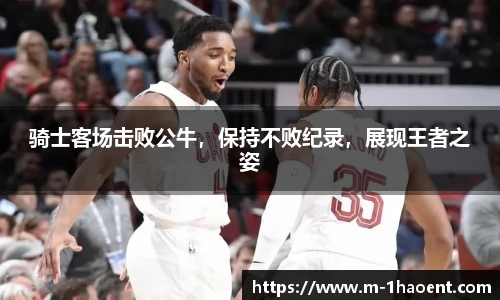 骑士客场击败公牛，保持不败纪录，展现王者之姿